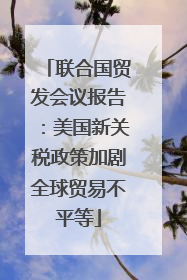 联合国贸发会议报告：美国新关税政策加剧全球贸易不平等