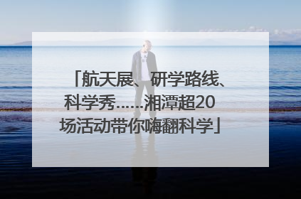 航天展、研学路线、科学秀……湘潭超20场活动带你嗨翻科学