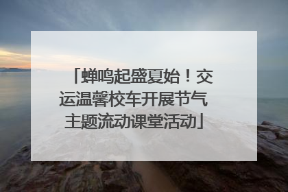 蝉鸣起盛夏始！交运温馨校车开展节气主题流动课堂活动