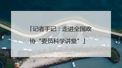 记者手记：走进全国政协“委员科学讲堂”