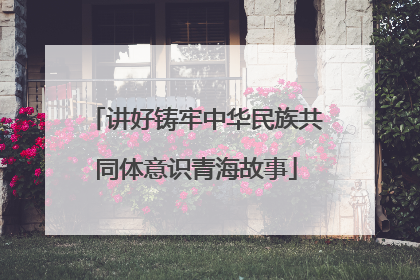 讲好铸牢中华民族共同体意识青海故事
