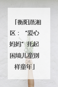 衡阳蒸湘区：“爱心妈妈”托起困境儿童别样童年