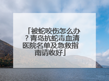 被蛇咬伤怎么办？青岛抗蛇毒血清医院名单及急救指南请收好