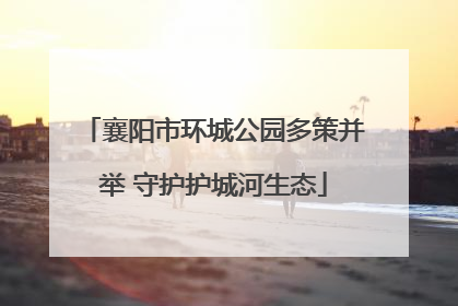 襄阳市环城公园多策并举 守护护城河生态
