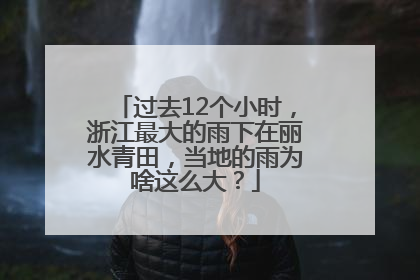 过去12个小时，浙江最大的雨下在丽水青田，当地的雨为啥这么大？