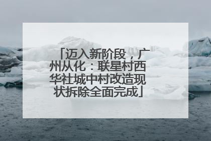 迈入新阶段，广州从化：联星村西华社城中村改造现状拆除全面完成
