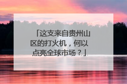这支来自贵州山区的打火机，何以点亮全球市场？
