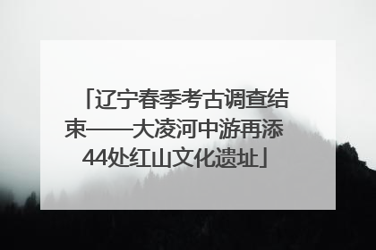 辽宁春季考古调查结束——大凌河中游再添44处红山文化遗址