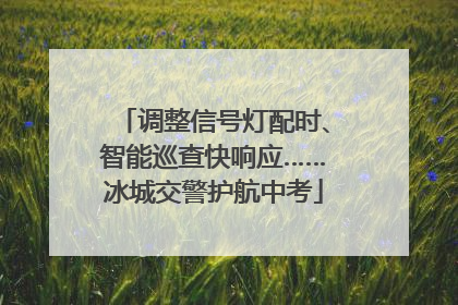 调整信号灯配时、智能巡查快响应……冰城交警护航中考