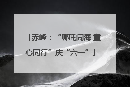 赤峰：“哪吒闹海 童心同行”庆“六一”