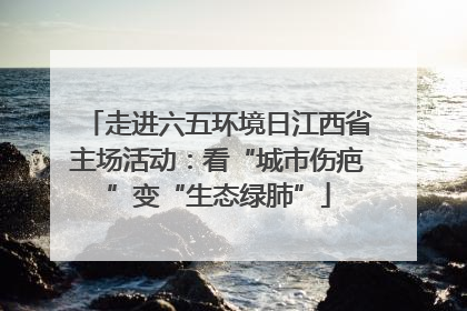 走进六五环境日江西省主场活动：看“城市伤疤”变“生态绿肺”