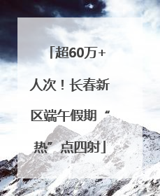 超60万+人次！长春新区端午假期“热”点四射