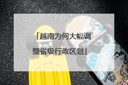 越南为何大幅调整省级行政区划