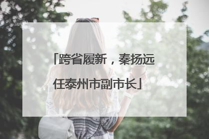 跨省履新，秦扬远任泰州市副市长