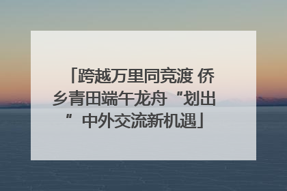 跨越万里同竞渡 侨乡青田端午龙舟“划出”中外交流新机遇