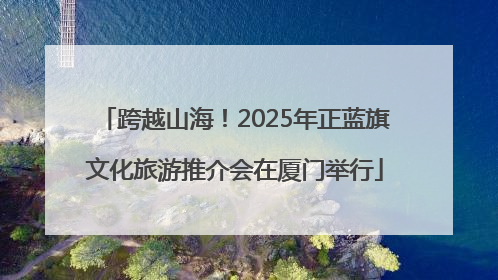 跨越山海！2025年正蓝旗文化旅游推介会在厦门举行