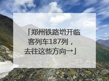 郑州铁路增开临客列车187列，去往这些方向→