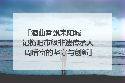酒曲香飘耒阳城——记衡阳市级非遗传承人周后富的坚守与创新