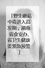 野生蘑菇中毒进入高发期，湖南省食安办、省卫生健康委紧急预警