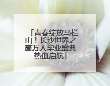 青春绽放马栏山！长沙世界之窗万人毕业盛典热血启航