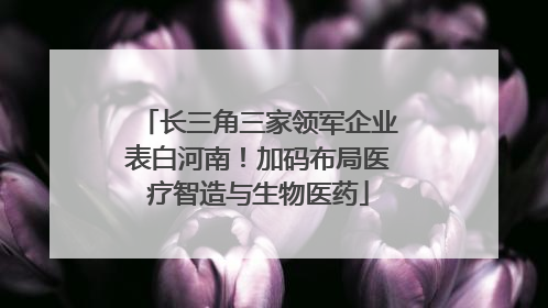 长三角三家领军企业表白河南！加码布局医疗智造与生物医药