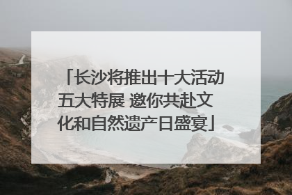 长沙将推出十大活动五大特展 邀你共赴文化和自然遗产日盛宴