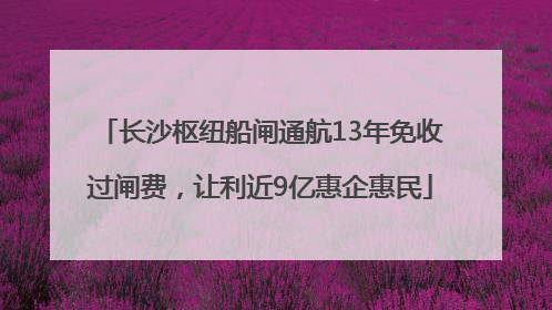 长沙枢纽船闸通航13年免收过闸费，让利近9亿惠企惠民