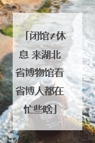 闭馆≠休息 来湖北省博物馆看省博人都在忙些啥