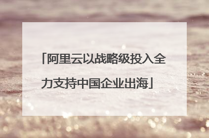 阿里云以战略级投入全力支持中国企业出海