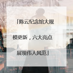 陈云纪念馆大规模更新，六大亮点展现伟人风范