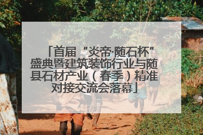 首届“炎帝·随石杯”盛典暨建筑装饰行业与随县石材产业（春季）精准对接交流会落幕