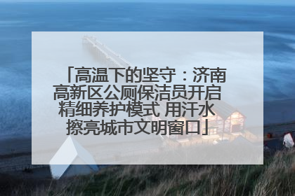 高温下的坚守：济南高新区公厕保洁员开启精细养护模式 用汗水擦亮城市文明窗口