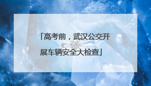 高考前，武汉公交开展车辆安全大检查