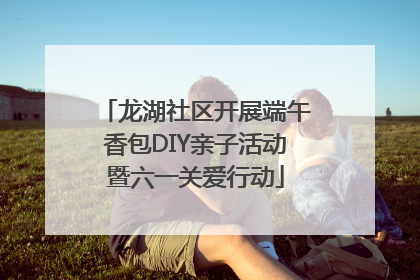 龙湖社区开展端午香包DIY亲子活动暨六一关爱行动