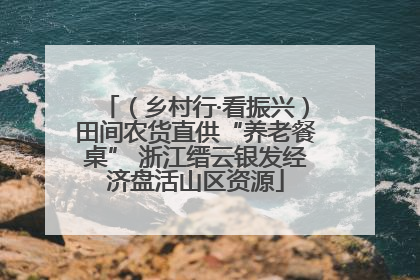 （乡村行·看振兴）田间农货直供“养老餐桌” 浙江缙云银发经济盘活山区资源