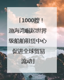 1000艘！渤海湾崛起世界级船舶租赁中心 促进全球贸易流动