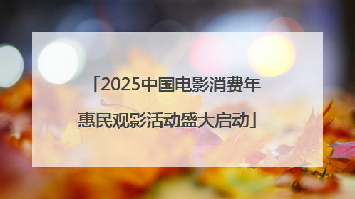 2025中国电影消费年惠民观影活动盛大启动