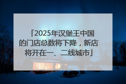 2025年汉堡王中国的门店总数将下降，新店将开在一、二线城市