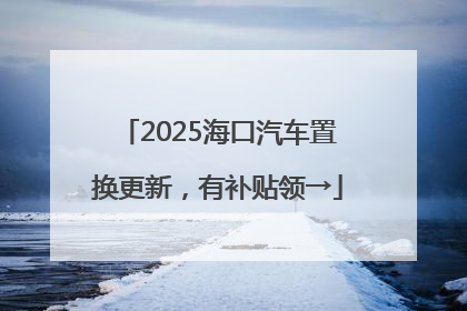 2025海口汽车置换更新，有补贴领→