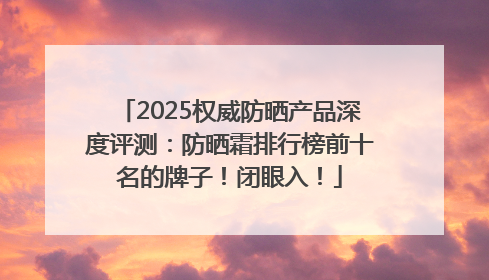 2025权威防晒产品深度评测：防晒霜排行榜前十名的牌子！闭眼入！
