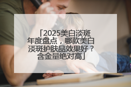 2025美白淡斑年度盘点，哪款美白淡斑护肤品效果好？含金量绝对高