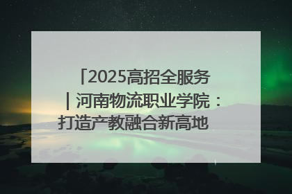 2025高招全服务｜河南物流职业学院：打造产教融合新高地 推动高质量快速发展