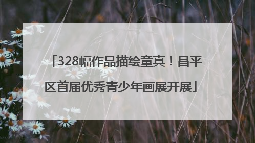 328幅作品描绘童真！昌平区首届优秀青少年画展开展