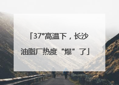 37°高温下，长沙油脂厂热度“爆”了