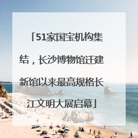 51家国宝机构集结，长沙博物馆迁建新馆以来最高规格长江文明大展启幕