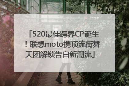 520最佳跨界CP诞生！联想moto携顶流街舞天团解锁告白新潮流