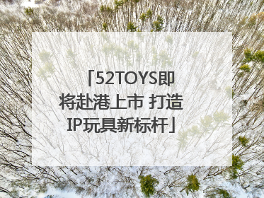 52TOYS即将赴港上市 打造IP玩具新标杆