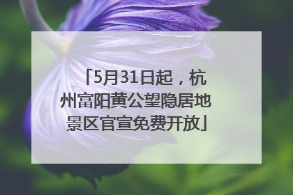 5月31日起，杭州富阳黄公望隐居地景区官宣免费开放